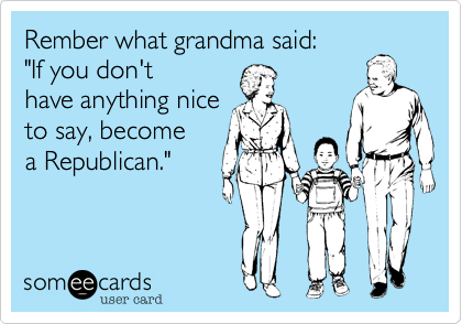 Rember what grandma said:"If you don'thave anything nice to say, becomea Republican."