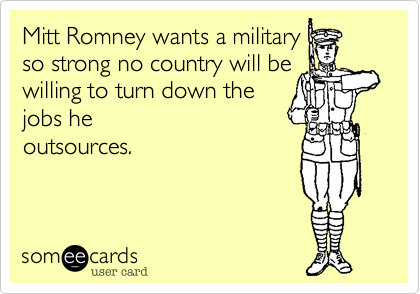 Mitt Romney wants a military
so strong no country will be
willing to turn down the 
jobs he
outsources.