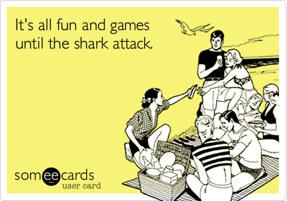 It's all fun and games 
until the shark attack.
