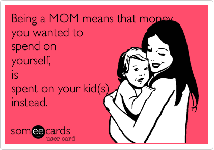 Being a MOM means that money
you wanted to
spend on
yourself,
is
spent on your kid(s)
instead.