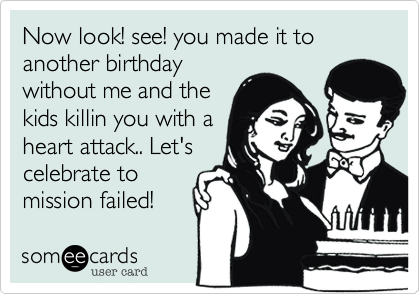 Now look! see! you made it to another birthday
without me and the
kids killin you with a
heart attack.. Let's 
celebrate to
mission failed!