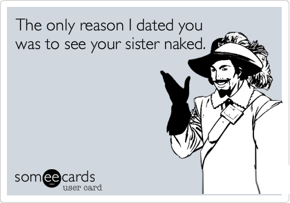 The only reason I dated you
was to see your sister naked.