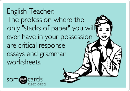 English Teacher: 
The profession where the
only "stacks of paper" you will 
ever have in your possession
are critical response
essays and grammar
worksheets. 
