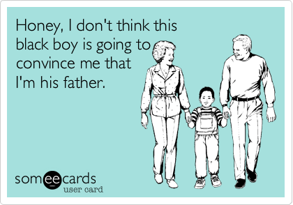 Honey, I don't think this
black boy is going to 
convince me that
I'm his father.