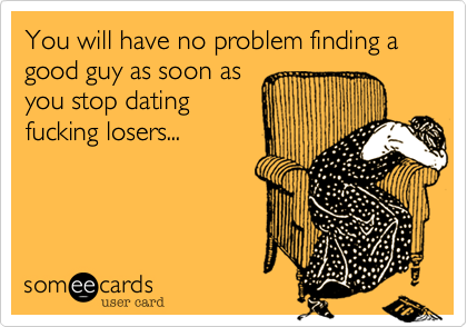 You will have no problem finding a good guy as soon as
you stop dating
fucking losers...