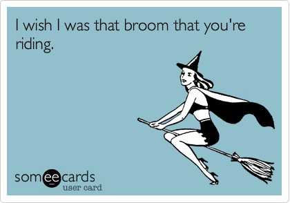 I wish I was that broom that you're riding.