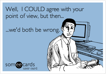 Well,  I COULD agree with yourpoint of view, but then......we'd both be wrong.