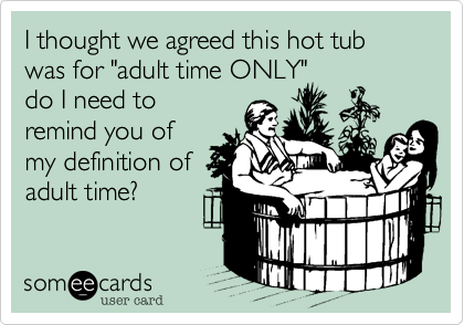 I thought we agreed this hot tub was for "adult time ONLY" 
do I need to
remind you of
my definition of
adult time?