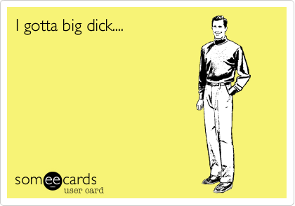 I gotta big dick....