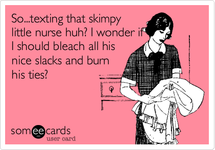 So...texting that skimpy
little nurse huh? I wonder if
I should bleach all his
nice slacks and burn
his ties?