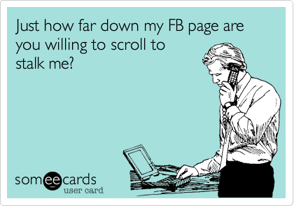 Just how far down my FB page are you willing to scroll to
stalk me?
