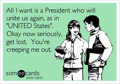 All I want is a President who will unite us again, as in"UNITED States". Okay now seriously,get lost.  You'recreeping me out.