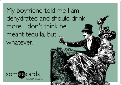 My boyfriend told me I am dehydrated and should drink
more. I don't think he
meant tequila, but
whatever.