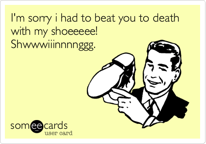 I'm sorry i had to beat you to death with my shoeeeee! Shwwwiiinnnnggg.