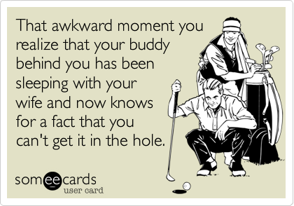 That awkward moment yourealize that your buddybehind you has beensleeping with yourwife and now knowsfor a fact that youcan't get it in the hole.