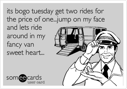 its bogo tuesday get two rides for the price of one...jump on my face and lets ride
around in my
fancy van
sweet heart...