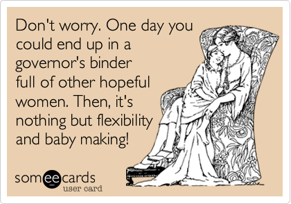 Don't worry. One day you
could end up in a
governor's binder
full of other hopeful
women. Then, it's
nothing but flexibility
and baby making!