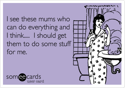 
I see these mums who 
can do everything and
I think.....  I should get 
them to do some stuff
for me.