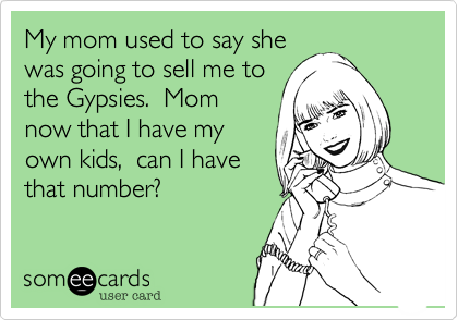 My mom used to say she
was going to sell me to
the Gypsies.  Mom
now that I have my
own kids,  can I have
that number?