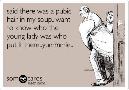 said there was a pubic
hair in my soup...want
to know who the
young lady was who
put it there..yummmie..