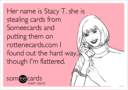 Her name is Stacy T. she isstealing cards fromSomeecards andputting them onrottenecards.com Ifound out the hard way,though I'm flattered.