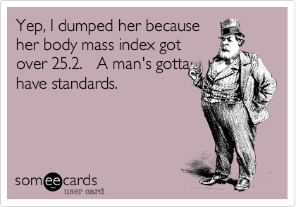 Yep, I dumped her becauseher body mass index gotover 25.2.   A man's gottahave standards.