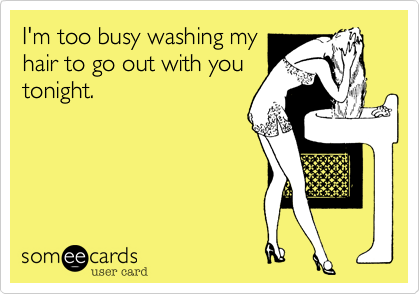 I'm too busy washing my
hair to go out with you
tonight.