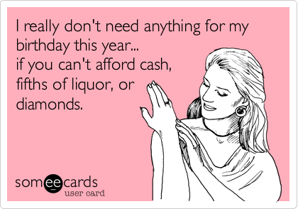 I really don't need anything for my birthday this year...if you can't afford cash,fifths of liquor, ordiamonds.  