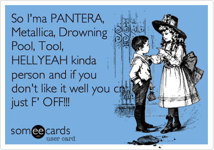 So I'ma PANTERA,
Metallica, Drowning
Pool, Tool,
HELLYEAH kinda
person and if you
don't like it well you cn
just F' OFF!!!