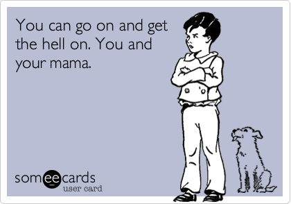 You can go on and get
the hell on. You and
your mama.
