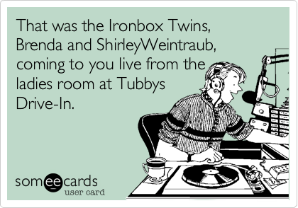 That was the Ironbox Twins, Brenda and ShirleyWeintraub,
coming to you live from the 
ladies room at Tubbys
Drive-In.