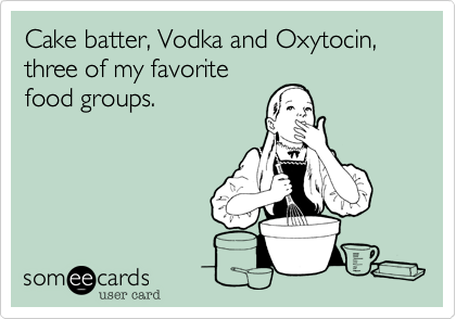 Cake batter, Vodka and Oxytocin, three of my favorite
food groups.