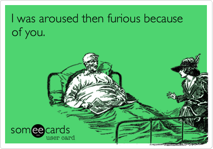 I was aroused then furious because of you.