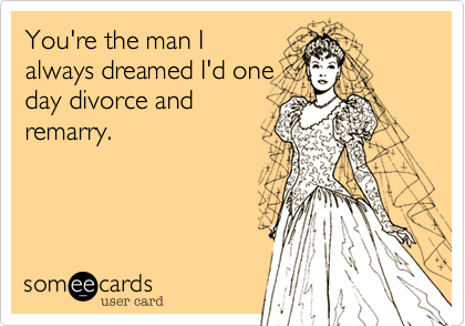 You're the man I
always dreamed I'd one
day divorce and
remarry.