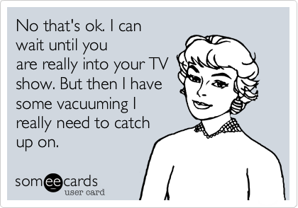 No that's ok. I can
wait until you
are really into your TV
show. But then I have
some vacuuming I
really need to catch
up on.