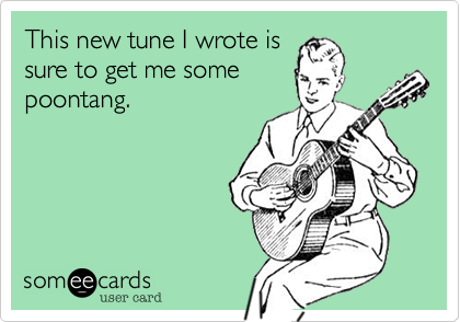 This new tune I wrote is
sure to get me some
poontang.