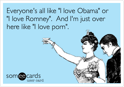 Everyone's all like "I love Obama" or  "I love Romney".  And I'm just over here like "I love porn".
