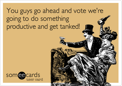 You guys go ahead and vote we're going to do something
productive and get tanked!