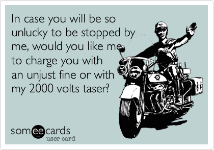 In case you will be so
unlucky to be stopped by
me, would you like me
to charge you with
an unjust fine or with
my 2000 volts taser?