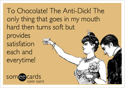 To Chocolate! The Anti-Dick! The only thing that goes in my mouth hard then turns soft but
provides
satisfation
each and
everytime!