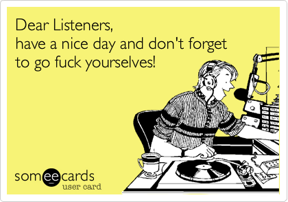 Dear Listeners,
have a nice day and don't forget 
to go fuck yourselves!