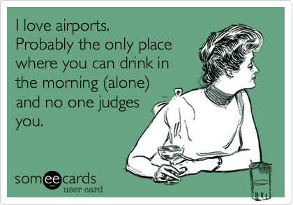 I love airports.
Probably the only place
where you can drink in
the morning (alone)
and no one judges
you.