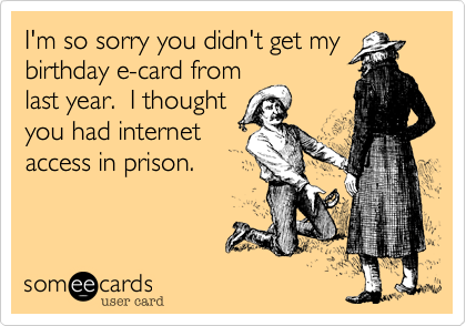 I'm so sorry you didn't get my
birthday e-card from
last year.  I thought
you had internet
access in prison.