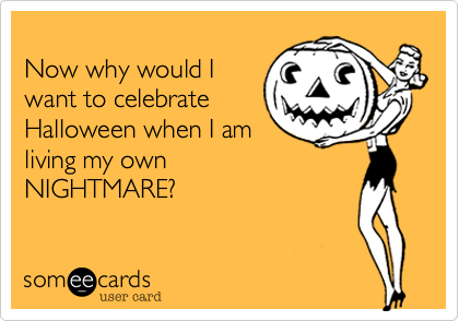 
Now why would I
want to celebrate
Halloween when I am
living my own
NIGHTMARE?
