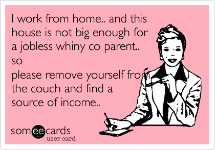 I work from home.. and this
house is not big enough for
a jobless whiny co parent.. 
so
please remove yourself from
the couch and find a
source of income..