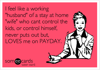 I feel like a working
"husband" of a stay at home
"wife" who cant control the
kids, or control himself,
never puts out but,
LOVES me on PAYDAY.

