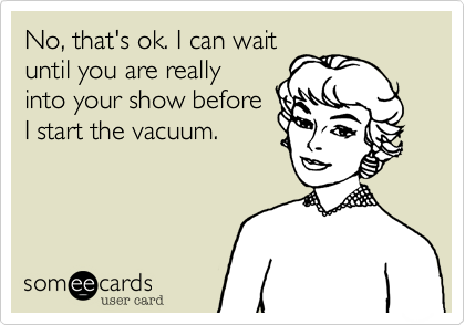 No, that's ok. I can wait
until you are really
into your show before
I start the vacuum.
