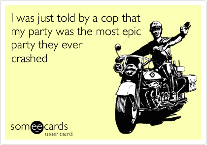 I was just told by a cop that 
my party was the most epic 
party they ever 
crashed