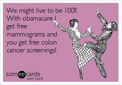 We might live to be 100!! 
With obamacare I 
get free
mammograms and
you get free colon
cancer screenings!