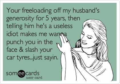 Your freeloading off my husband's generosity for 5 years, then
telling him he's a useless
idiot makes me wanna
punch you in the
face & slash your
car tyres...just sayin.